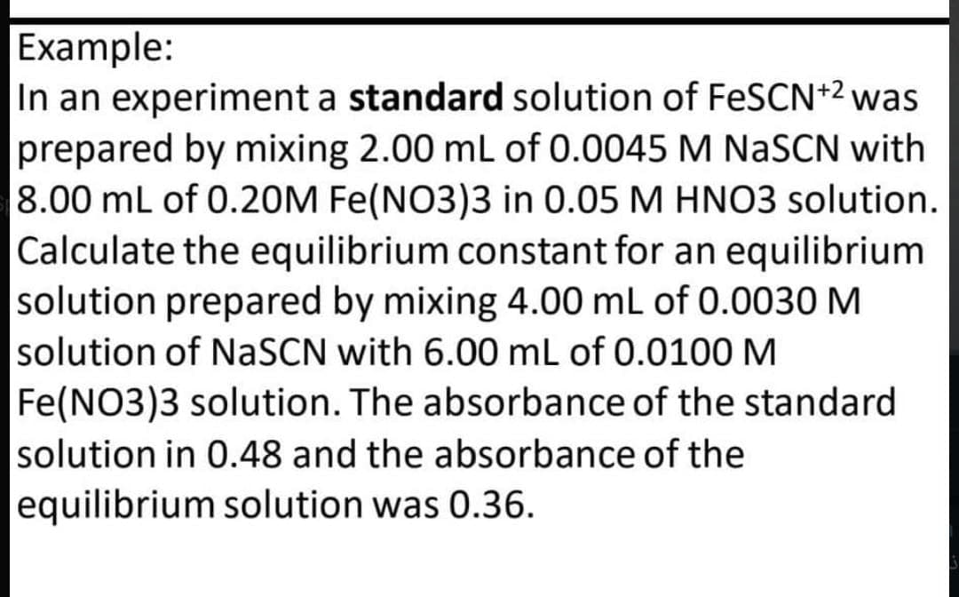 Example:
In an experiment a standard solution of FeSCN+2 was
prepared by mixing 2.00 mL of 0.0045 M NASCN with
8.00 mL of 0.20M Fe(NO3)3 in 0.05 M HNO3 solution.
Calculate the equilibrium constant for an equilibrium
solution prepared by mixing 4.00 mL of 0.0030 M
solution of NaSCN with 6.00 mL of 0.0100M
Fe(NO3)3 solution. The absorbance of the standard
solution in 0.48 and the absorbance of the
equilibrium solution was 0.36.
