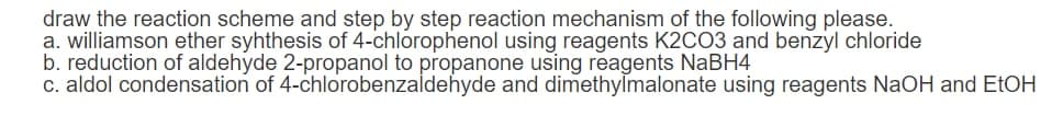 draw the reaction scheme and step by step reaction mechanism of the following please.
a. williamson ether syhthesis of 4-chlorophenol using reagents K2CO3 and benzyl chloride
b. reduction of aldehyde 2-propanol to propanone using reagents NABH4
c. aldol condensation of 4-chlorobenzaldehyde and dimethylmalonate using reagents NaOH and EtOH
