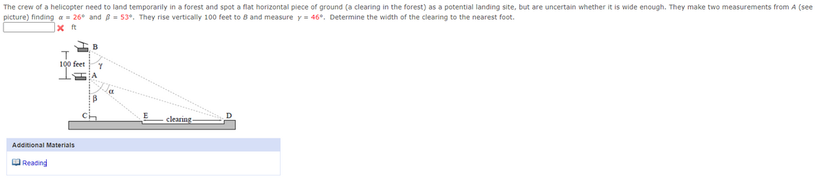 The crew of a helicopter need to land temporarily in a forest and spot a flat horizontal piece of ground (a clearing in the forest) as a potential landing site, but are uncertain whether it is wide enough. They make two measurements from A (see
picture) finding a = 26° and ß = 53°. They rise vertically 100 feet to B and measure y = 46°. Determine the width of the clearing to the nearest foot.
X
ft
T
100 feet
Additional Materials
Reading
B
Y
Ha
B
E
clearing