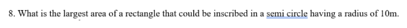 8. What is the largest area of a rectangle that could be inscribed in a semi circle having a radius of 10m.
