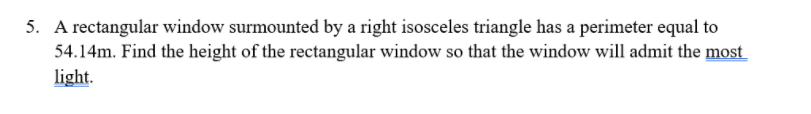 5. A rectangular window surmounted by a right isosceles triangle has a perimeter equal to
54.14m. Find the height of the rectangular window so that the window will admit the most
light.

