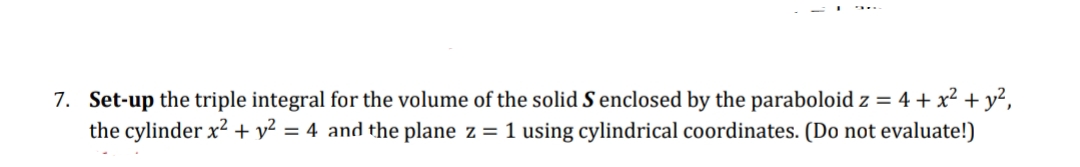 7. Set-up the triple integral for the volume of the solid S enclosed by the paraboloid z = 4 + x² + y²,
the cylinder x² + y² = 4 and the plane z = 1 using cylindrical coordinates. (Do not evaluate!)