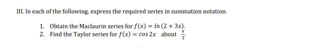 III. In each of the following, express the required series in summation notation.
1. Obtain the Maclaurin series for f(x) = ln (2 + 3x).
2. Find the Taylor series for f(x) = cos 2x about
TT