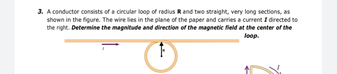 3. A conductor consists of a circular loop of radius R and two straight, very long sections, as
shown in the figure. The wire lies in the plane of the paper and carries a current I directed to
the right. Determine the magnitude and direction of the magnetic field at the center of the
loop.