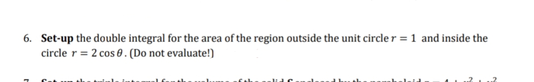 6. Set-up the double integral for the area of the region outside the unit circle r = 1 and inside the
circle r = 2 cos 0. (Do not evaluate!)
1.²
