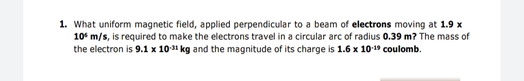 1. What uniform magnetic field, applied perpendicular to a beam of electrons moving at 1.9 x
106 m/s, is required to make the electrons travel in a circular arc of radius 0.39 m? The mass of
the electron is 9.1 x 10-31 kg and the magnitude of its charge is 1.6 x 10-19 coulomb.