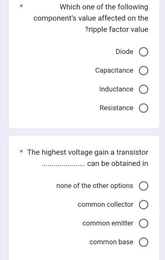 Which one of the following
component's value affected on the
?ripple factor value
Diode O
Capacitance O
Inductance O
Resistance O
* The highest voltage gain a transistor
can be obtained in
none of the other options
common collector O
common emitter O
common base O