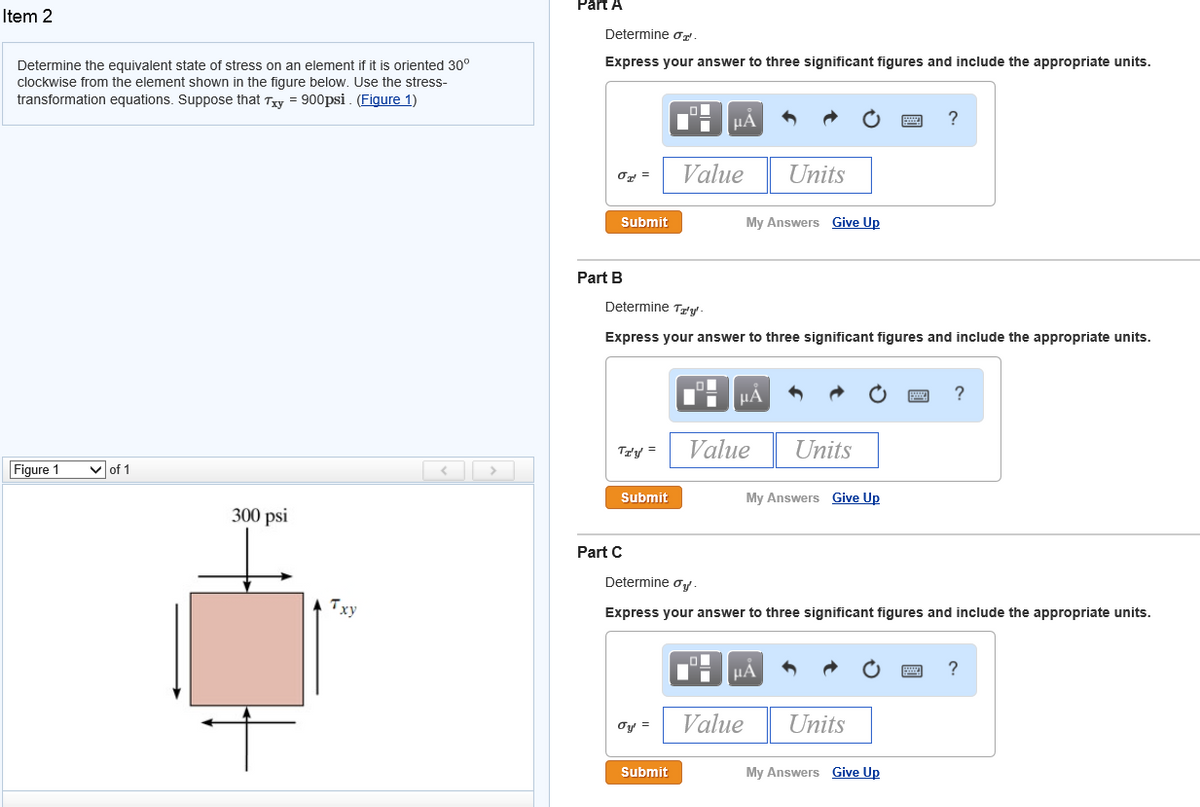 Part A
Item 2
Determine Ơ".
Determine the equivalent state of stress on an element if it is oriented 30°
Express your answer to three significant figures and include the appropriate units.
clockwise from the element shown in the figure below. Use the stress-
transformation equations. Suppose that Txy = 900psi . (Figure 1)
HÀ
?
Value
Units
Or =
Submit
My Answers Give Up
Part B
Determine Try-
Express your answer to three significant figures and include the appropriate units.
HẢ
Ta'y =
Value
Units
Figure 1
v of 1
< >
Submit
My Answers Give Up
300 psi
Part C
Determine oy
Txy
Express your answer to three significant figures and include the appropriate units.
HA
?
Value
Units
Oy =
Submit
My Answers Give Up
