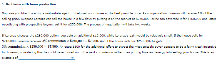 Suppose you hired Lorenzo, a real-estate agent, to help sell your house at the best possible price. As compensation, Lorenzo will receive 3% of the
selling price. Suppose Lorenzo can sell the house in a few days by putting it on the market at $240,000, or he can advertise it for $260,000 and, after
negotiating vith prospective buyers, sell it for $250,000. The process of negotiation vill take two weeks.
If Lorenzo chooses the $260,000 option, you gain an additional $10,000, while Lorenzo's gain would be relatively small. If the house sells for
$240,000, Lorenzo receives 3% commission x $240,000 = $7,200. And if the house sells for $250,000, he gets
3% commission x $250,000 = $7,500. An extra $300 for the additional effort to attract the most suitable buyer appears to be a fairly veak incentive
for Lorenzo, considering that he could have moved on to the next commission rather than putting time and energy into selling your house. This is an
example of
