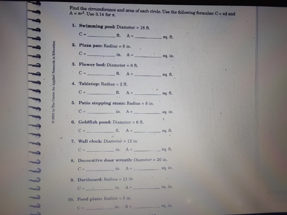 Find the circumference and area of each circle. Use the following formulas: C = nd and
A = . Use 3.14 for n.
1. Swimming pool: Diameter = 18 ft.
ft.
A =
sq. ft.
2. Pizza pan: Radius = 6 in.
C =
in.
A =
sq. in.
3. Flower bed: Diameter 8 ft.
C =.
ft.
A =
sq. ft.
4. Tabletop: Radius = 2 ft.
ft.
A =
sq. ft.
5. Patio stepping stone: Radius = 8 in.
in.
A
sq. in.
6. Goldfish pond: Diameter 6 ft.
ft.
y bs
7. Wall clock: Diameter = 12 in.
C -
in.
A =
sq. ft.
8, Decorátive door wreath: Diameter = 20 in.
in.
sq. in.
9. Dartboard: Radius = 11 in.
C =
in.
A =
sq. in.
10. Food plate: Radius = 5 in.
in.
sq. in.
© 2002 by The Center fur Applied Research in Education
