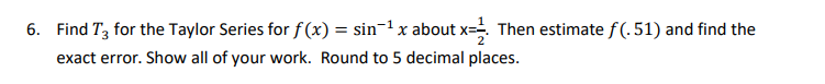 6. Find T3 for the Taylor Series for f (x) = sin-1 x about x- Then estimate f(. 51) and find the
exact error. Show all of your work. Round to 5 decimal places.
