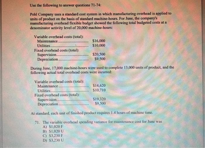 Use the following to answer questions 71-74:
Pohl Company uses a standard cost system in which manufacturing overhead is applied to
units of product on the basis of standard machine-hours. For June, the company's
manufacturing overhead flexible budget showed the following total budgeted costs at a
denominator activity level of 20,000 machine-hours:
Variable overhead costs (total):
Maintenance.
$16,000
Utilities.
$10,000
Fixed overhead costs (total):
Supervision.....
$20,500
Depreciation.
$9,500
During June, 17,000 machine-hours were used to complete 13,000 units of product, and the
following actual total overhead costs were incurred:
Variable overhead costs (total):
Maintenance.
$14,620
Utilities......
$10,710
Fixed overhead costs (total):
$19,320
Supervision...
Depreciation.
$9,500
At standard, each unit of finished product requires 1.4 hours of machine time.
71. The variable overhead spending variance for maintenance cost for June was
A) $1,020 F
B) $1,020 U
C) $3,230 F
D) $3,230 U