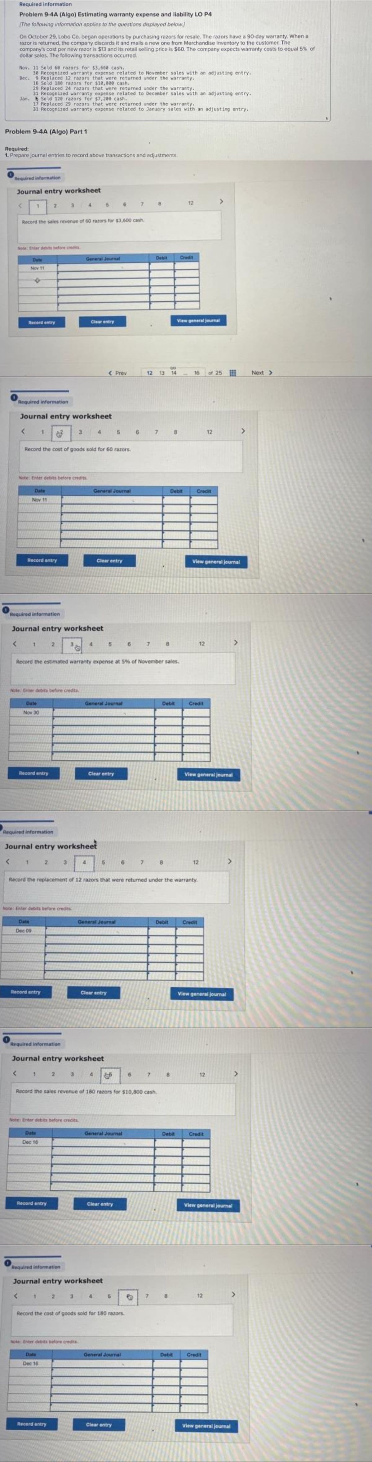 Required information
Problem 9-4A (Algo) Estimating warranty expense and liability LO P4
[The following information applies to the questions displayed below]
On October 29, Lobo Co. began operations by purchasing razors for resale. The razors have a 90-day warranty. When a
razor is returned, the company discards it and mails a new one from Merchandise Inventory to the customer. The
company's cost per new razor is $13 and its retail selling price is $60. The company expects warranty costs to equal 5% of
dollar sales. The following transactions occurred.
Nov. 11 Sold 60 razors for $3,600 cash.
30 Recognized warranty expense related to November sales with an adjusting entry.
Dec.
9 Replaced 12 razors that were returned under the warranty.
16 Sold 180 razors for $10,800 cash.
29 Replaced 24 razors that were returned under the warranty.
31 Recognized warranty expense related to December sales with an adjusting entry.
Jan. Sold 120 razors for $7,200 cash.
17 Replaced 29 razors that were returned under the warranty.
31 Recognized warranty expense related to January sales with an adjusting entry.
Problem 9-4A (Algo) Part 1
Required:
1. Prepare journal entries to record above transactions and adjustments.
Required information
Journal entry worksheet
12
2
5
67
Record the sales revenue of 60 razors for $3,600 cash.
Note: Enter debits before credits.
Credit
General Journal
Date
Nov 11
Record entry
Clear entry
View general journal
16 of 25
Required information
Journal entry worksheet
< 1
3
4
5
6
12
8
Record the cost of goods sold for 60 razors.
Note: Enter debits before credits
Date
General Journal
Nov 11
Record entry
Clear entry
Required information
Journal entry worksheet
< 1
2
3
5
6
7
8
Record the estimated warranty expense at 5% of November sales.
Note: Enter debits before credits,
General Journal
Debit
Credit
Date
Nov 30
Record entry
Clear entry
View general journal
Required information
Journal entry worksheet
<
1
2
3
5
6
7
8
12
>
Record the replacement of 12 razors that were returned under the warranty.
Note: Enter debits before credits
Date
General Journal
Debit
Credit
Dec 09
Record entry
Clear entry
View general journal
Required information
Journal entry worksheet
12
< 1 2 3 4
7
8
Record the sales revenue of 180 razors for $10,800 cash.
Note: Enter debits before credits
General Journal
Debit
Date
Dec 16
Record entry
Clear entry
Required information
Journal entry worksheet
1
2
5
Record the cost of goods sold for 180 razors
Note: Enter debits before credits
Date
General Journal
Dec 16
Record entry
Clear entry
< Prev
6
Debit
12 13 14
7
8
Debit
7
8
Debit
Credit
View general journal
12
Credit
View general journal
12
Credit
View general journal
Next