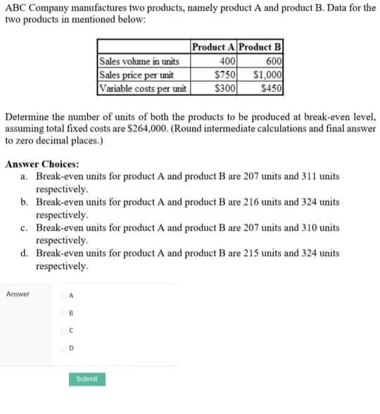 ABC Company manufactures two products, namely product A and product B. Data for the
two products in mentioned below:
Product A Product B
Sales volume in units
400
600
Sales price per unit
$750
$1,000
Variable costs per unit $300
$450
Determine the number of units of both the products to be produced at break-even level,
assuming total fixed costs are $264,000. (Round intermediate calculations and final answer
to zero decimal places.)
Answer Choices:
a. Break-even units for product A and product B are 207 units and 311 units
respectively.
b. Break-even units for product A and product B are 216 units and 324 units
respectively.
c. Break-even units for product A and product B are 207 units and 310 units
respectively.
d. Break-even units for product A and product B are 215 units and 324 units
respectively.
Answer
A
B
с
OD
Submit