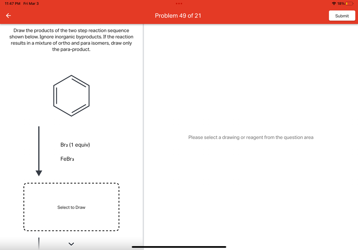 11:47 PM Fri Mar 3
←
Draw the products of the two step reaction sequence
shown below. Ignore inorganic byproducts. If the reaction
results in a mixture of ortho and para isomers, draw only
the para-product.
Br2 (1 equiv)
FeBr3
Select to Draw
I
I
I
I
I
I
I
I
I
I
●●●
Problem 49 of 21
Please select a drawing or reagent from the question area
18%
Submit