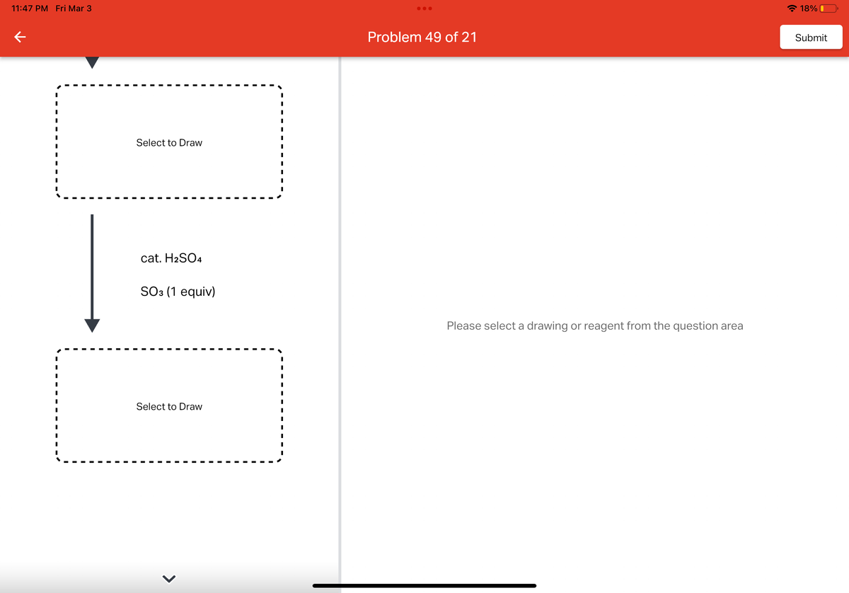 11:47 PM Fri Mar 3
←
Select to Draw
cat. H2SO4
SO3 (1 equiv)
Select to Draw
●●●
Problem 49 of 21
Please select a drawing or reagent from the question area
18%
Submit