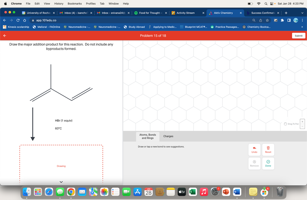 Chrome File Edit View History Bookmarks Profiles
28 University of Roches X
Kinesis scolarship
app.101edu.co
Meliora! - FAOnline
UUU
olelebababal
Inbox (4) - isanche7 X
60°C
Neuromedicine -...
Draw the major addition product for this reaction. Do not include any
byproducts formed.
HBr (1 equiv)
Drawing
Tab Window Help
O
Inbox - snivana24@ X
Neuromedicine -...
Food for Thought -
Study Abroad
Problem 15 of 18
Atoms, Bonds
and Rings
×
Applying to Medic...
JAN
A28
Charges
Draw or tap a new bond to see suggestions.
Activity Stream
tv
Blueprint MCATⓇ...
X
Aktiv Chemistry
Practice Passages...
W
P
W
X
Q8
b Success Confirmatio X
Chemistry Bootca...
Undo
(x)
Remove
Reset
Done
▬▬
● Sat Jan 28 4:20 PM
6
+
>>
Submit
Drag To Pan
+