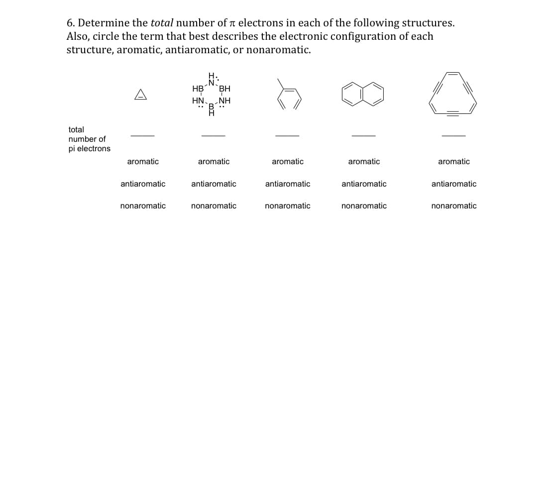 6. Determine the total number of electrons in each of the following structures.
Also, circle the term that best describes the electronic configuration of each
structure, aromatic, antiaromatic, or nonaromatic.
total
number of
pi electrons
aromatic
antiaromatic
nonaromatic
HB BH
HN. NH
aromatic
antiaromatic
nonaromatic
aromatic
antiaromatic
nonaromatic
aromatic
antiaromatic
nonaromatic
aromatic
antiaromatic
nonaromatic