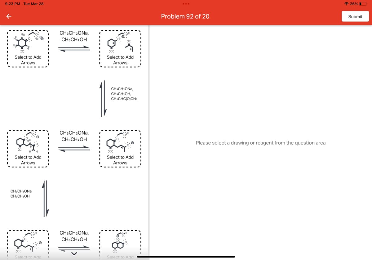 9:23 PM Tue Mar 28
←
HH
Na
:0:
Select to Add
Arrows
:0:
Select to Add
Arrows
CH3CH₂ONA,
CH3CH₂OH
:0:
Select to Add
CH3CH₂ONA,
CH3CH2OH
CH3CH2ONA,
CH3CH2OH
CH3CH2ONA,
CH3CH2OH
:0:
:0:
Select to Add
Arrows
CH3CH₂ONA,
CH3CH₂OH,
CH2CHC(O)CH3
1211
Select to Add
Arrows
06.
:0:
Select to Add
Problem 92 of 20
Please select a drawing or reagent from the question area
26%
Submit