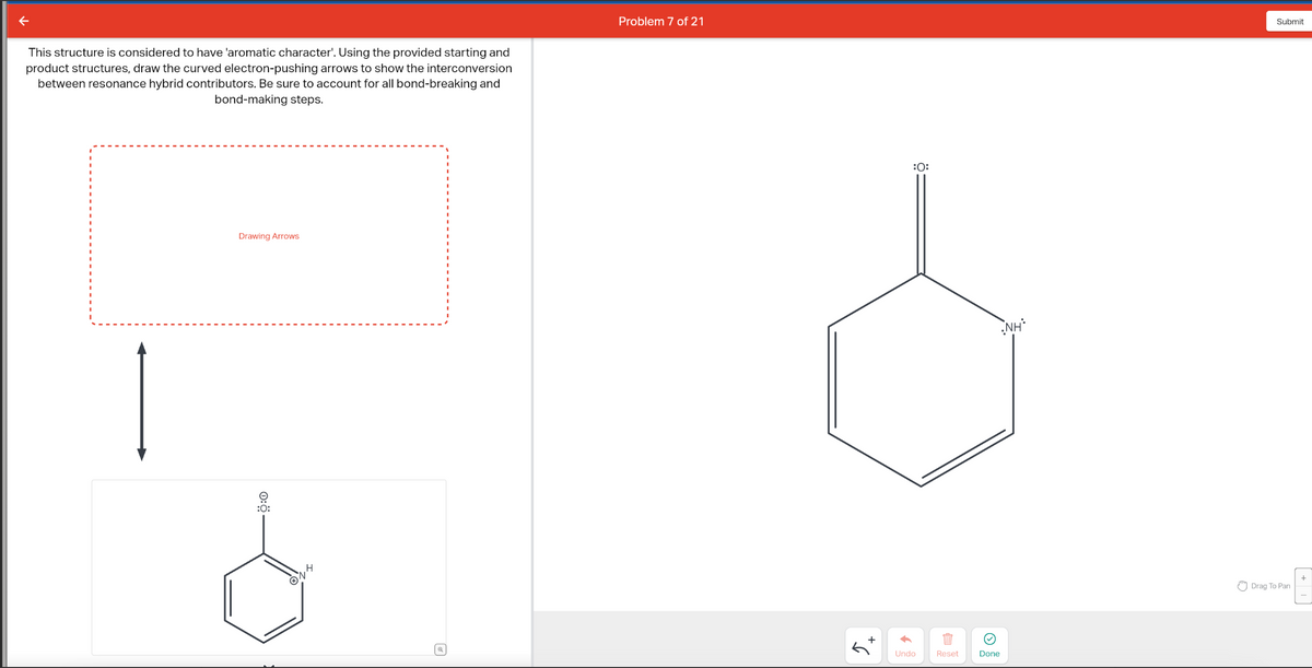 This structure is considered to have 'aromatic character'. Using the provided starting and
product structures, draw the curved electron-pushing arrows to show the interconversion
between resonance hybrid contributors. Be sure to account for all bond-breaking and
bond-making steps.
Drawing Arrows
e
:O:
Ⓡ14
Problem 7 of 21
+
:O:
Undo
B
Reset
Done
NH
Submit
Drag To Pan