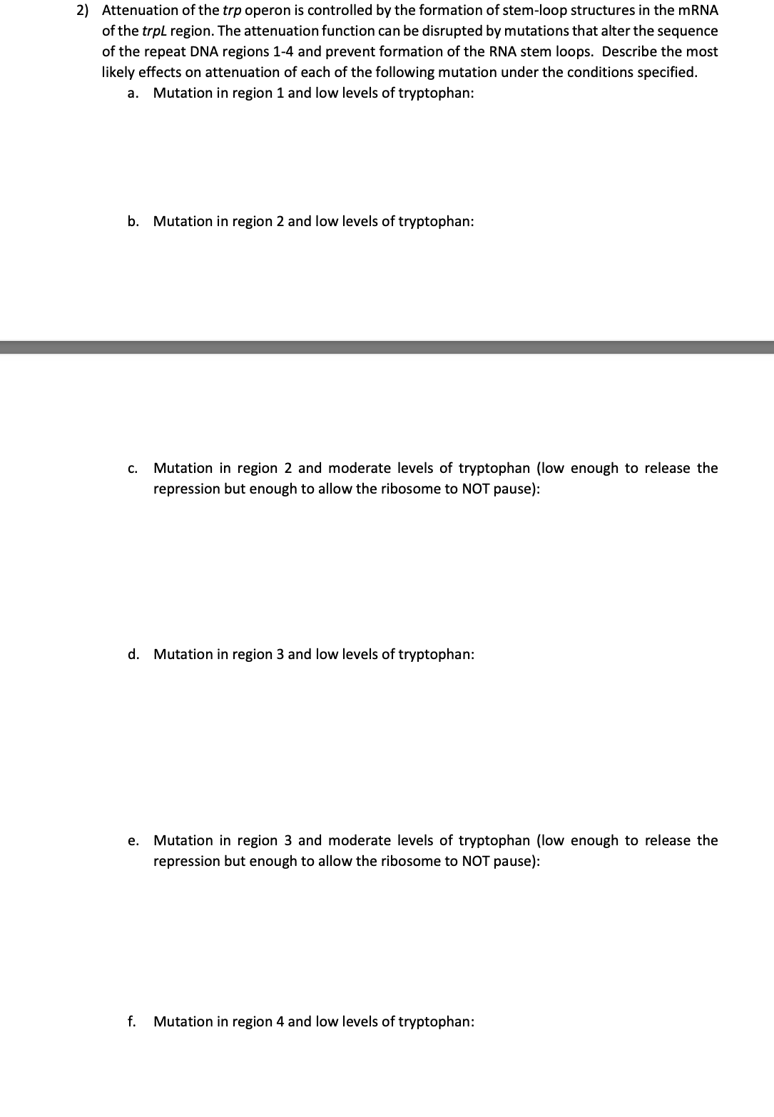 2) Attenuation of the trp operon is controlled by the formation of stem-loop structures in the mRNA
of the trpl region. The attenuation function can be disrupted by mutations that alter the sequence
of the repeat DNA regions 1-4 and prevent formation of the RNA stem loops. Describe the most
likely effects on attenuation of each of the following mutation under the conditions specified.
a. Mutation in region 1 and low levels of tryptophan:
b. Mutation in region 2 and low levels of tryptophan:
Mutation in region 2 and moderate levels of tryptophan (low enough to release the
repression but enough to allow the ribosome to NOT pause):
с.
d. Mutation in region 3 and low levels of tryptophan:
е.
Mutation in region 3 and moderate levels of tryptophan (low enough to release the
repression but enough to allow the ribosome to NOT pause):
f.
Mutation in region 4 and low levels of tryptophan:

