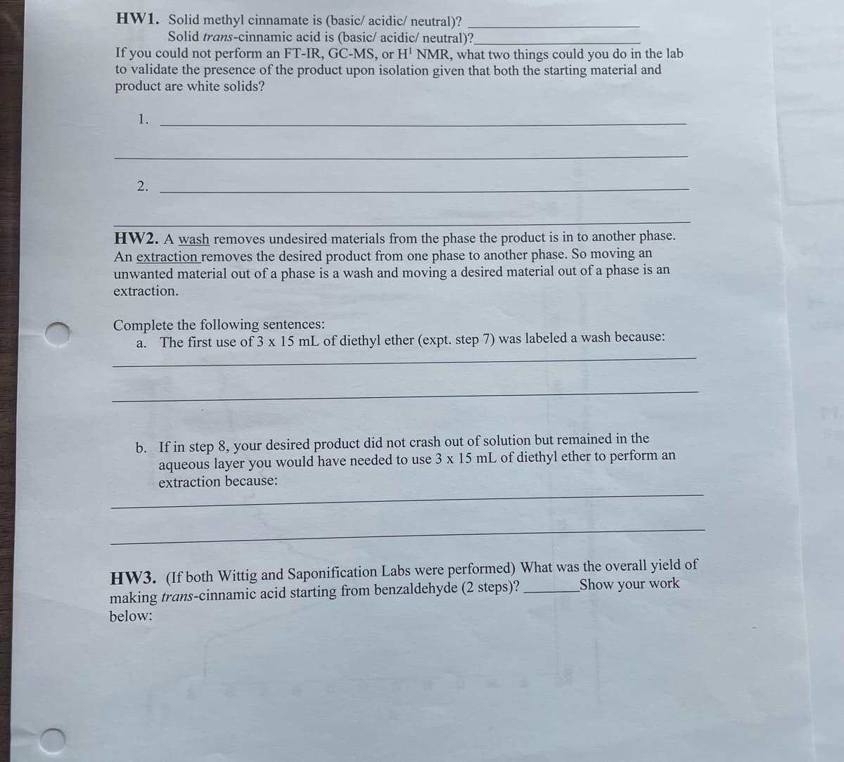 HW1. Solid methyl cinnamate is (basic/ acidic/ neutral)?
Solid trans-cinnamic acid is (basic/ acidic/ neutral)?
If you could not perform an FT-IR, GC-MS, or H¹ NMR, what two things could you do in the lab
to validate the presence of the product upon isolation given that both the starting material and
product are white solids?
1.
2.
HW2. A wash removes undesired materials from the phase the product is in to another phase.
An extraction removes the desired product from one phase to another phase. So moving an
unwanted material out of a phase is a wash and moving a desired material out of a phase is an
extraction.
Complete the following sentences:
a. The first use of 3 x 15 mL of diethyl ether (expt. step 7) was labeled a wash because:
b. If in step 8, your desired product did not crash out of solution but remained in the
aqueous layer you would have needed to use 3 x 15 mL of diethyl ether to perform an
extraction because:
HW3. (If both Wittig and Saponification Labs were performed) What was the overall yield of
Show your work
making trans-cinnamic acid starting from benzaldehyde (2 steps)?
below: