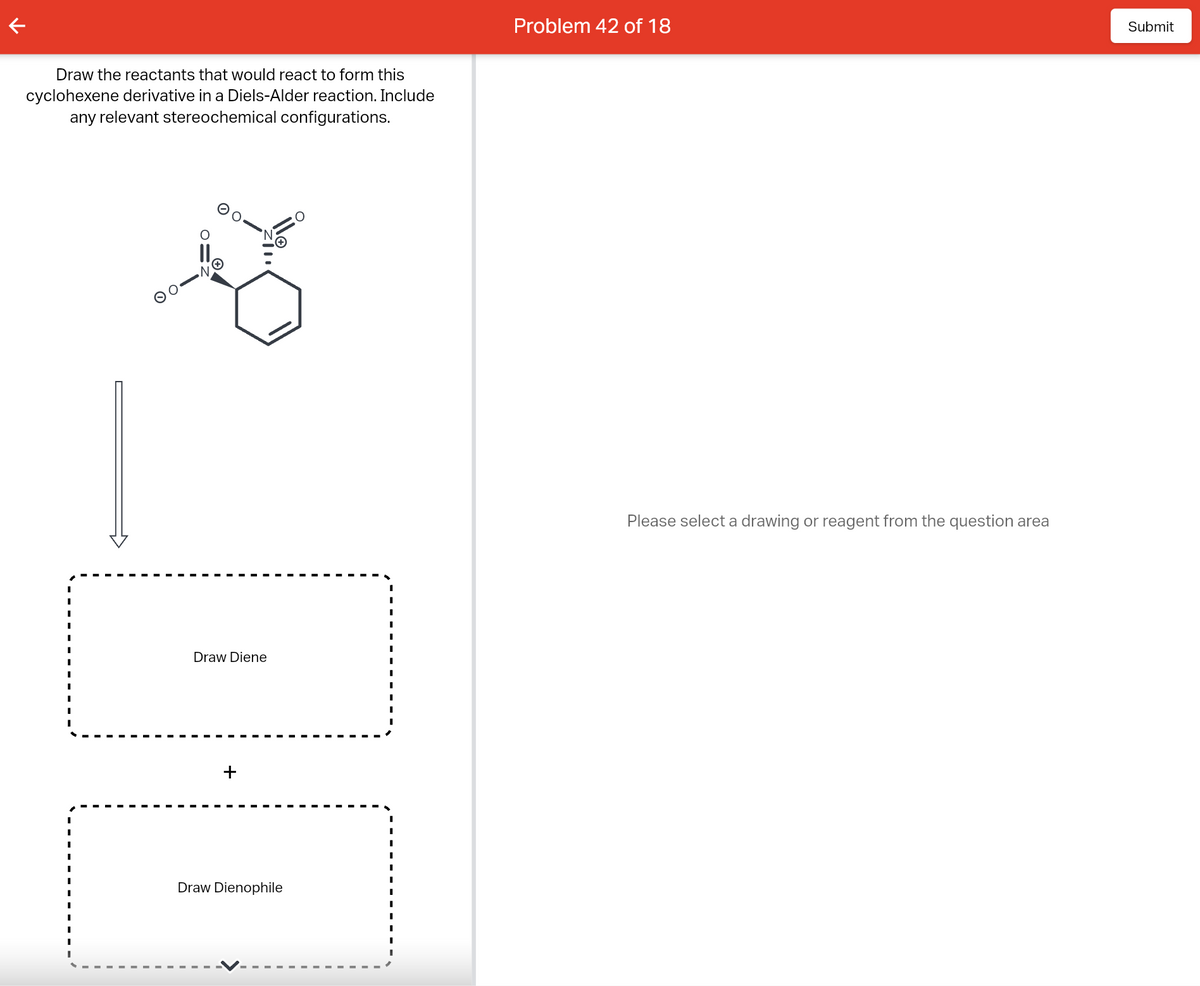 Draw the reactants that would react to form this
cyclohexene derivative in a Diels-Alder reaction. Include
any relevant stereochemical configurations.
Draw Diene
+
Draw Dienophile
Problem 42 of 18
Please select a drawing or reagent from the question area
Submit