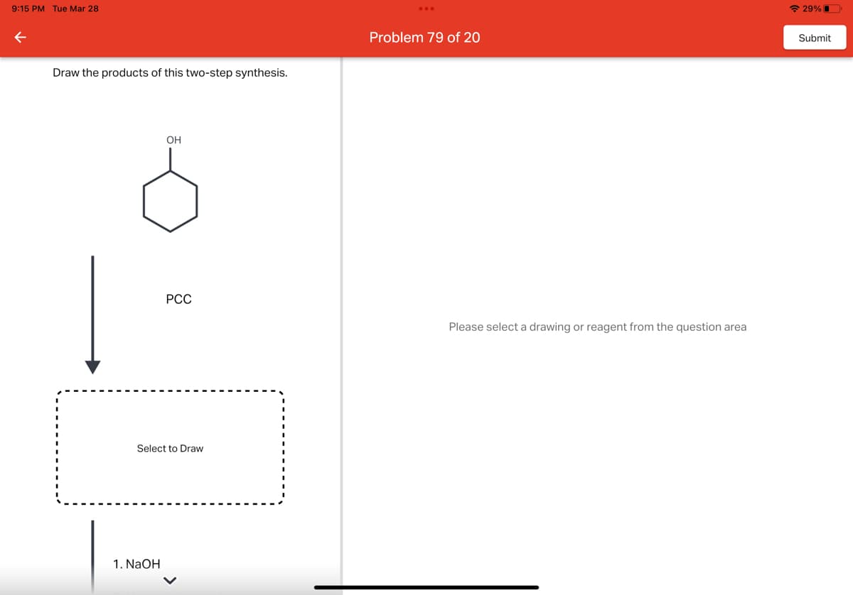 9:15 PM Tue Mar 28
Draw the products of this two-step synthesis.
OH
1. NaOH
PCC
Select to Draw
Problem 79 of 20
Please select a drawing or reagent from the question area
29%
Submit