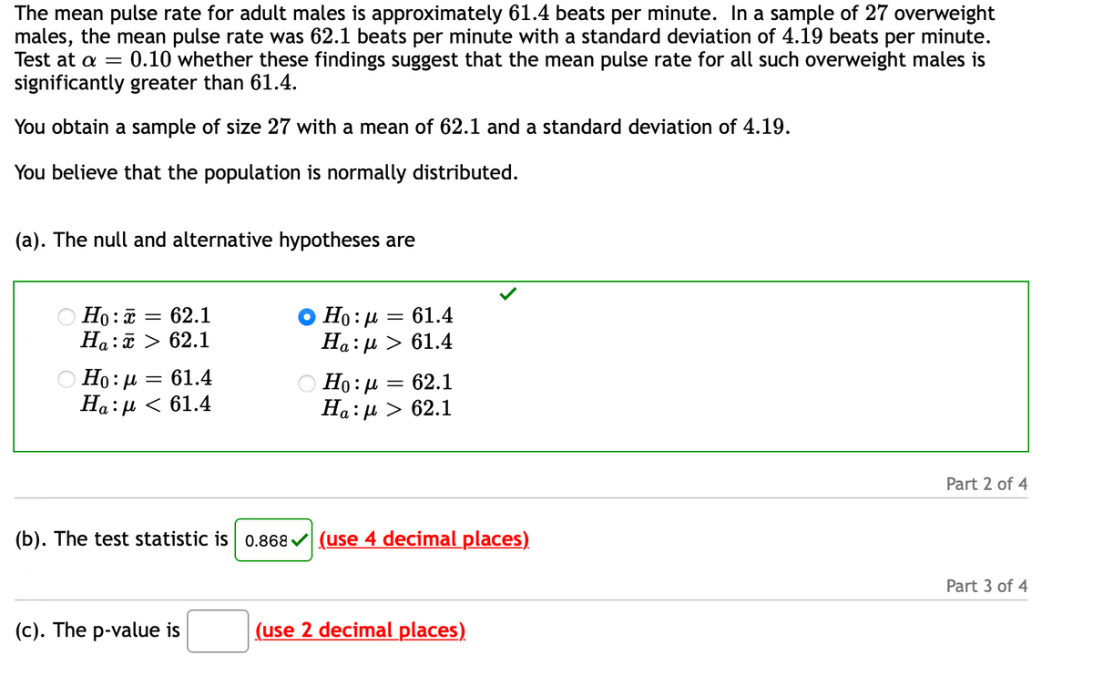 The mean pulse rate for adult males is approximately 61.4 beats per minute. In a sample of 27 overweight
males, the mean pulse rate was 62.1 beats per minute with a standard deviation of 4.19 beats per minute.
Test at a =
0.10 whether these findings suggest that the mean pulse rate for all such overweight males is
significantly greater than 61.4.
You obtain a sample of size 27 with a mean of 62.1 and a standard deviation of 4.19.
You believe that the population is normally distributed.
(a). The null and alternative hypotheses are
О Но: — 62.1
Ha:ữ > 62.1
Ho:µ = 61.4
Ha:µ > 61.4
Но: д 3 61.4
На: д < 61.4
Но: р — 62.1
На:и > 62.1
Part 2 of 4
(b). The test statistic is 0.868 v (use 4 decimal places)
Part 3 of 4
(c). The p-value is
(use 2 decimal places)
