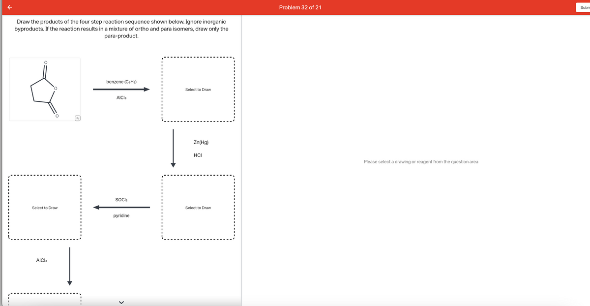 Draw the products of the four step reaction sequence shown below. Ignore inorganic
byproducts. If the reaction results in a mixture of ortho and para isomers, draw only the
para-product.
O
&
O
Select to Draw
AICI 3
Q
benzene (C6H6)
AICI 3
SOCI2
pyridine
>
Select to Draw
Zn(Hg)
HCI
Select to Draw
Problem 32 of 21
Please select a drawing or reagent from the question area
Subm