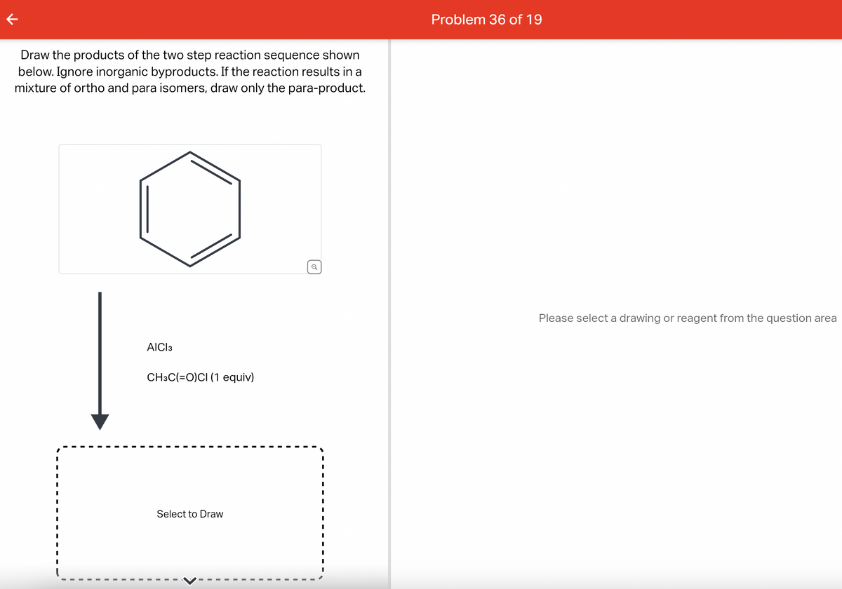 k
Draw the products of the two step reaction sequence shown
below. Ignore inorganic byproducts. If the reaction results in a
mixture of ortho and para isomers, draw only the para-product.
AICI 3
CH3C(=O)CI (1 equiv)
Select to Draw
Q
I
I
I
I
I
Problem 36 of 19
Please select a drawing or reagent from the question area