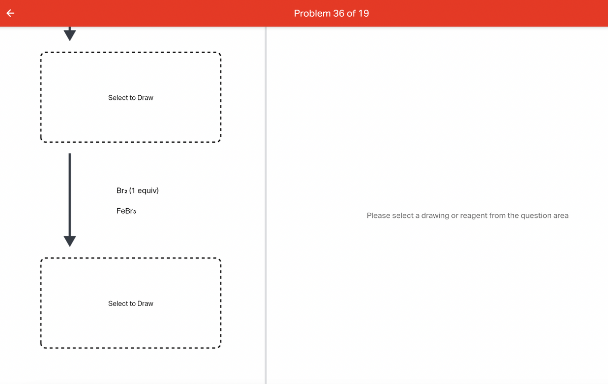 K
Select to Draw
Br2 (1 equiv)
FeBr3
Select to Draw
Problem 36 of 19
Please select a drawing or reagent from the question area