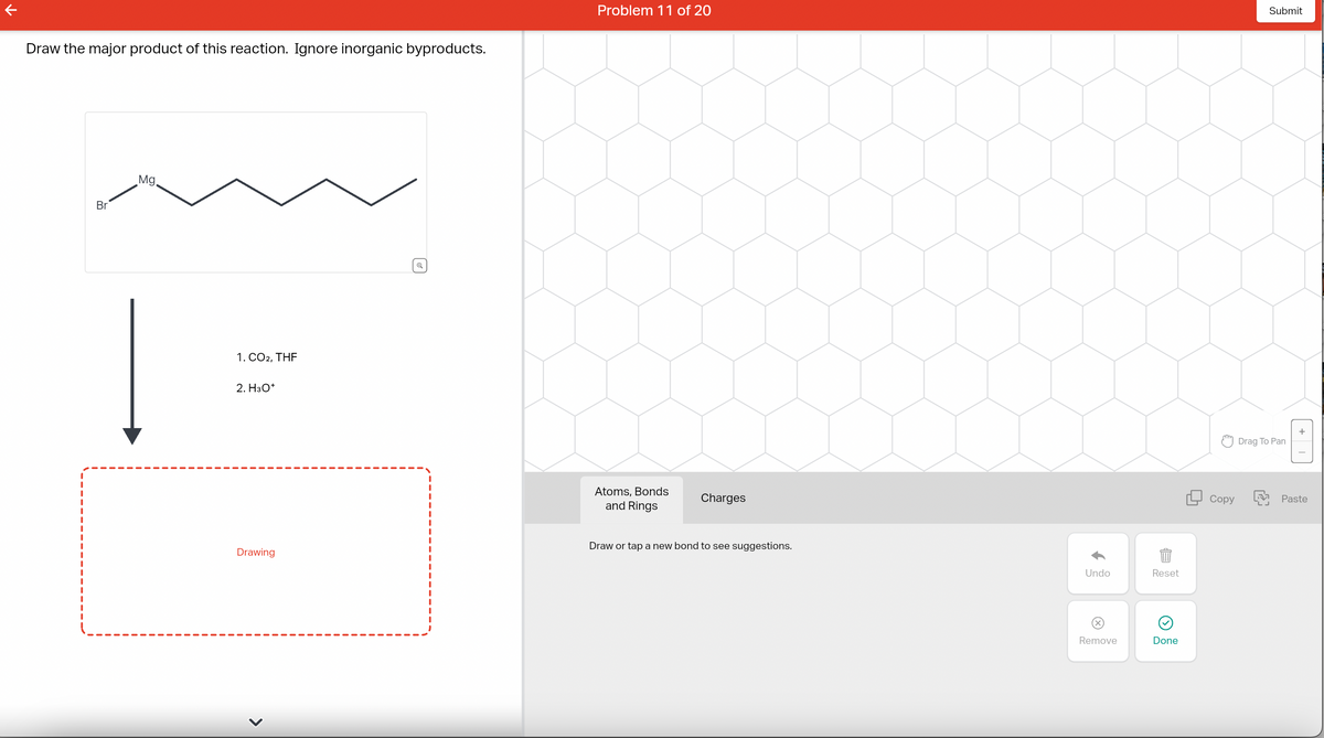 Draw the major product of this reaction. Ignore inorganic byproducts.
Br
Mg.
|
1. CO2, THF
2. H3O+
Drawing
Problem 11 of 20
Atoms, Bonds
and Rings
Charges
Draw or tap a new bond to see suggestions.
Undo
Reset
20
Remove
Done
Copy
Submit
Drag To Pan
Paste