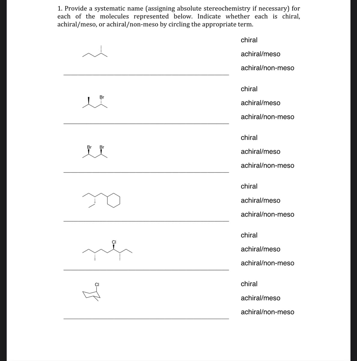 ### Stereochemistry and Molecular Chirality

#### Instructions

1. Provide a systematic name (assigning absolute stereochemistry if necessary) for each of the molecules represented below. Indicate whether each is chiral, achiral/meso, or achiral/non-meso by circling the appropriate term.

### Molecules

#### 1. Molecule 1

- Structure: 
  \[
  \begin{array}{c}
  \\
  \text{-C-C-C-C-}
  \\
  \end{array}
  \]
  (One of the carbons has a vertical dashed bond indicating stereochemistry)

- Chiral
- Achiral/meso
- Achiral/non-meso

#### 2. Molecule 2

- Structure:
  \[
  \begin{array}{c}
  \\
    \text{-C(Br)-C-}
  \\
  (\ \text{-Br along with wedges} \ )
  \end{array}
  \]

- Chiral
- Achiral/meso
- Achiral/non-meso

#### 3. Molecule 3

- Structure:
  \[
  \begin{array}{cc}
  \\
  & \text{Br-C-C(Br)-C}
  \\
  \end{array}
  \]
  (Each carbon attached to Br has stereochemical indications)

- Chiral
- Achiral/meso
- Achiral/non-meso

#### 4. Molecule 4

- Structure:
  \[
  \begin{array}{c}
  \\
  \text{Cyclohexane ring with an ethyl and a methyl}
  \\
  \end{array}
  \]
  (Stereochemistry indicated on specific bonds)

- Chiral
- Achiral/meso
- Achiral/non-meso

#### 5. Molecule 5

- Structure:
  \[
 \begin{array}{c}
  \text{-C-C(C)-C-C-C-}
  \\
  (\ \text{-Cl at an indicated stereochemical position} \ )
  \end{array}
  \]

- Chiral
- Achiral/meso
- Achiral/non-meso

#### 6. Molecule 6

- Structure:
  \[
 \begin{array}{c}
 \\
  \ \text