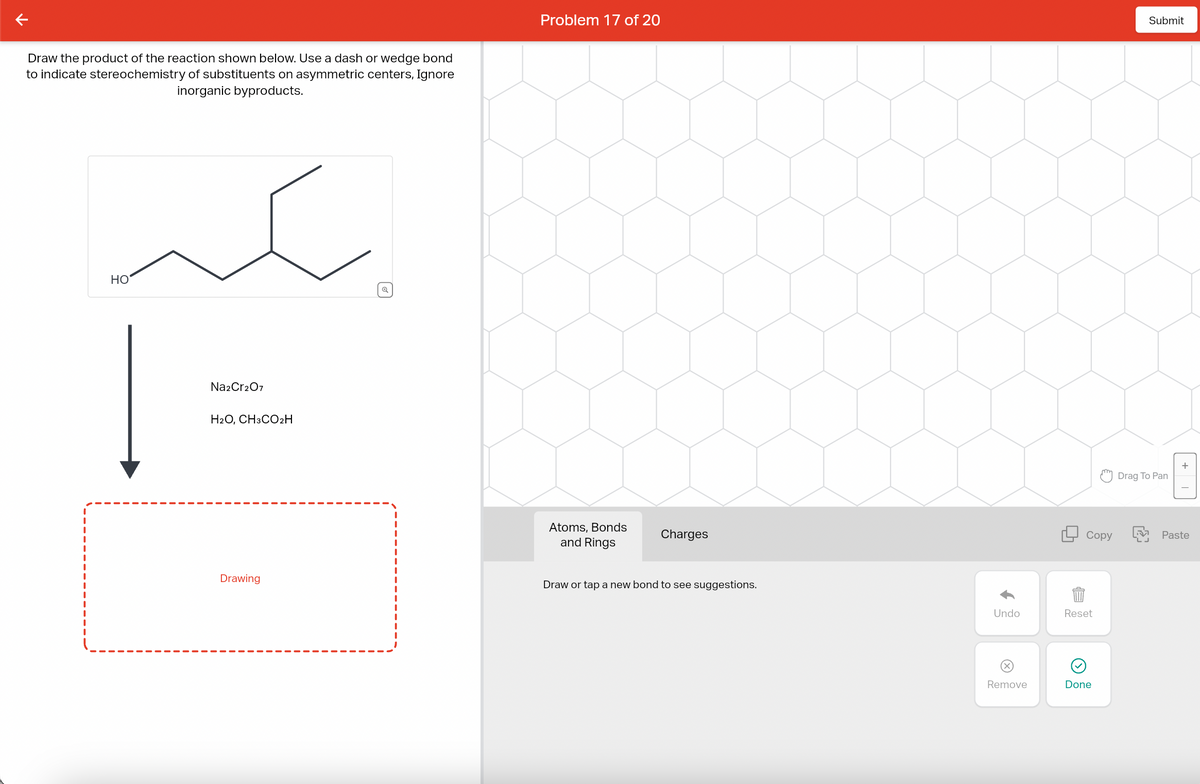 Draw the product of the reaction shown below. Use a dash or wedge bond
to indicate stereochemistry of substituents on asymmetric centers, Ignore
inorganic byproducts.
HO
Na2Cr2O7
H2O, CH3CO₂H
Drawing
Problem 17 of 20
Atoms, Bonds
and Rings
Charges
Draw or tap a new bond to see suggestions.
Undo
@
Remove
Copy
Reset
G
Done
Submit
Drag To Pan
LJ
Paste