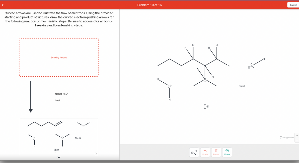 Curved arrows are used to illustrate the flow of electrons. Using the provided
starting and product structures, draw the curved electron-pushing arrows for
the following reaction or mechanistic steps. Be sure to account for all bond-
breaking and bond-making steps.
H.
H
Drawing Arrows
NaOH, H₂O
heat
:I:0
>
H
Na Ⓒ
H
Problem 10 of 16
H.
:0:
H
H
H
+
H
:I:☺
Undo
H
H
Reset
H
Done
Na +
©:0.
H
Submit
Drag To Pan