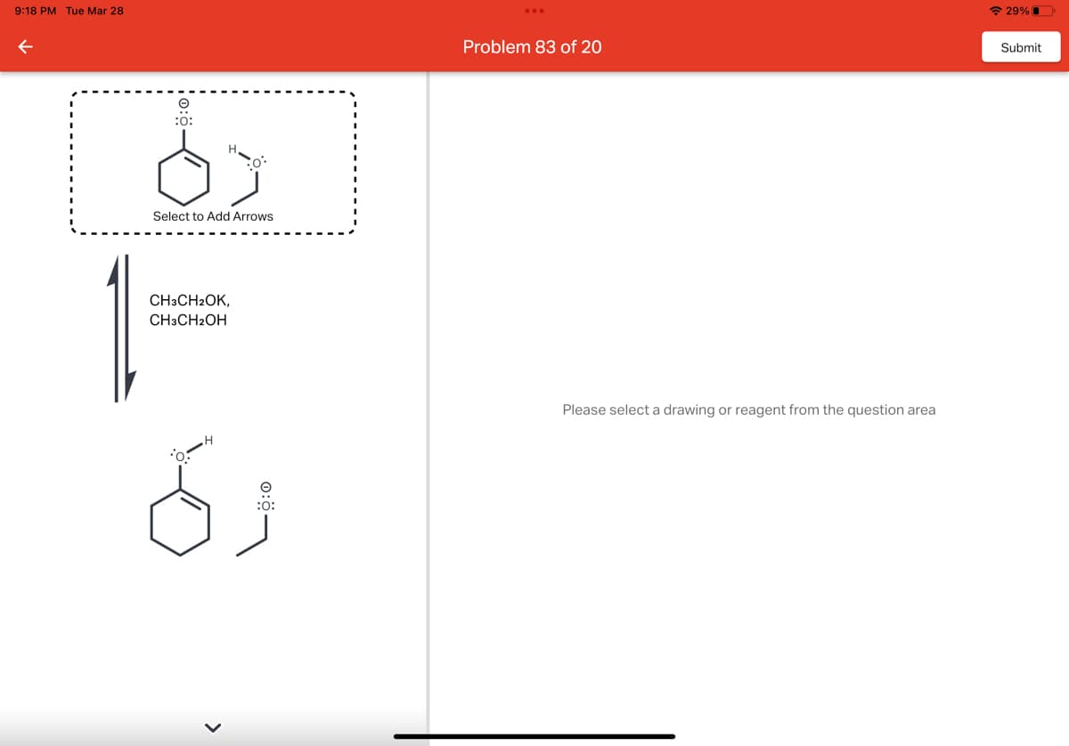 9:18 PM Tue Mar 28
←
:0:
d
Select to Add Arrows
H
CH3CH2OK,
CH3CH2OH
1-
d
:o:
Problem 83 of 20
Please select a drawing or reagent from the question area
29%
Submit