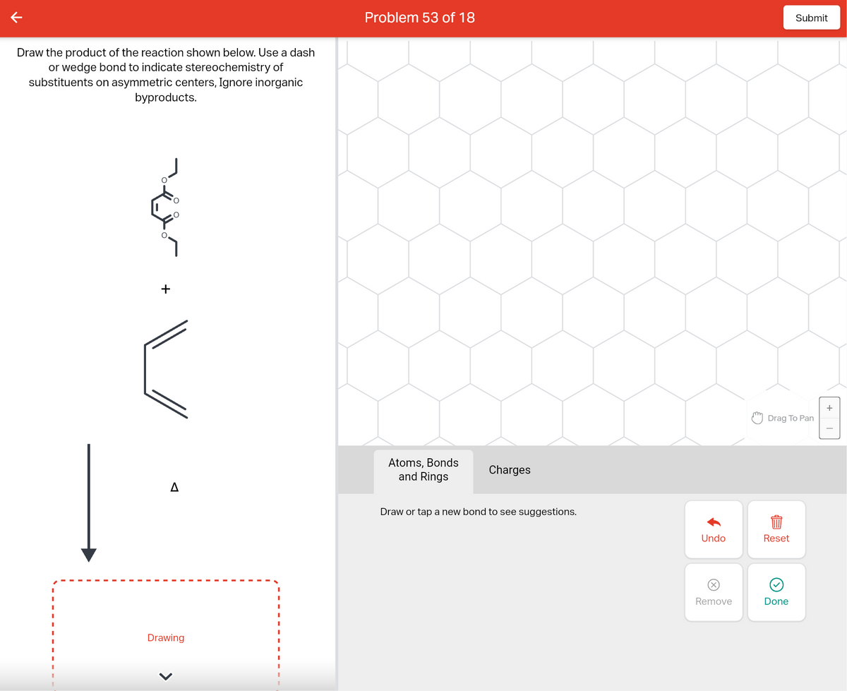 Draw the product of the reaction shown below. Use a dash
or wedge bond to indicate stereochemistry of
substituents on asymmetric centers, Ignore inorganic
byproducts.
I
+
O
Drawing
Problem 53 of 18
Atoms, Bonds
and Rings
Charges
Draw or tap a new bond to see suggestions.
Undo
Remove
Online
Drag To Pan
Reset
Submit
Done
+