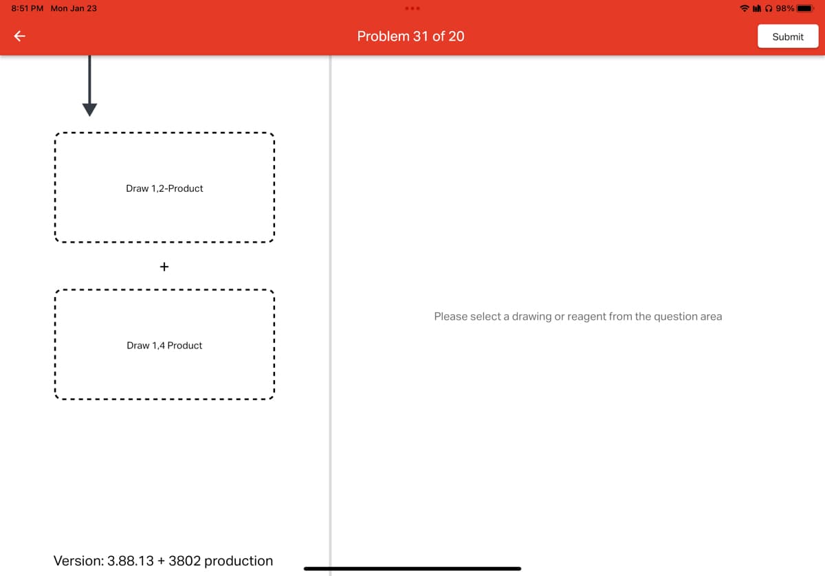 8:51 PM Mon Jan 23
←
ili
Draw 1,2-Product
Draw 1,4 Product
Version: 3.88.13 + 3802 production
Problem 31 of 20
Please select a drawing or reagent from the question area
la 98%
Submit