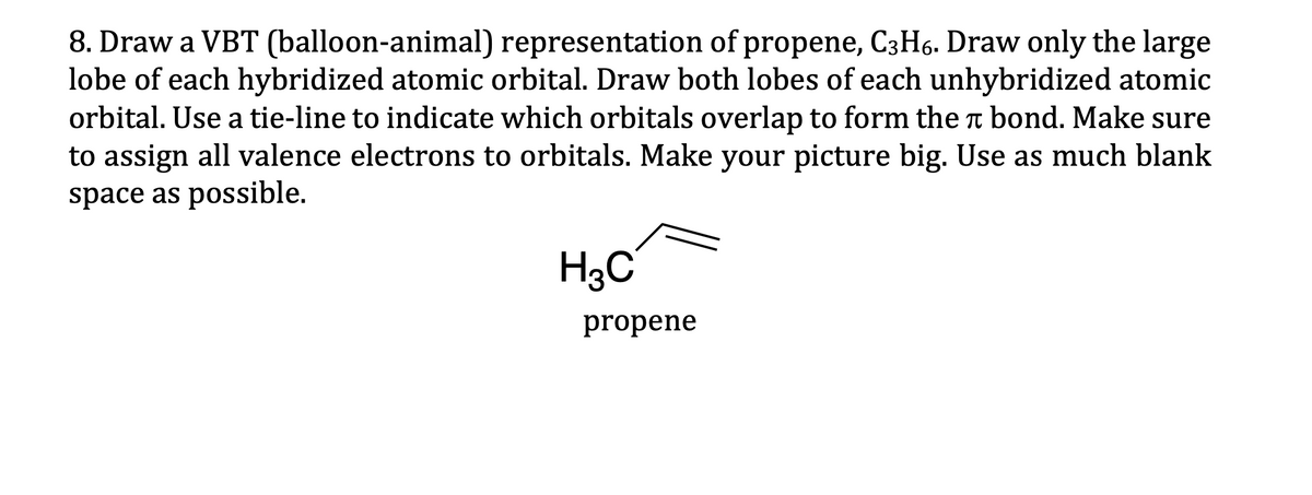 8. Draw a VBT (balloon-animal) representation of propene, C3H6. Draw only the large
lobe of each hybridized atomic orbital. Draw both lobes of each unhybridized atomic
orbital. Use a tie-line to indicate which orbitals overlap to form the bond. Make sure
to assign all valence electrons to orbitals. Make your picture big. Use as much blank
space as possible.
π
H3C
propene