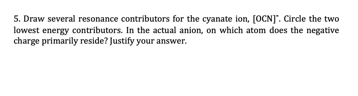 5. Draw several resonance contributors for the cyanate ion, [OCN]. Circle the two
lowest energy contributors. In the actual anion, on which atom does the negative
charge primarily reside? Justify your answer.