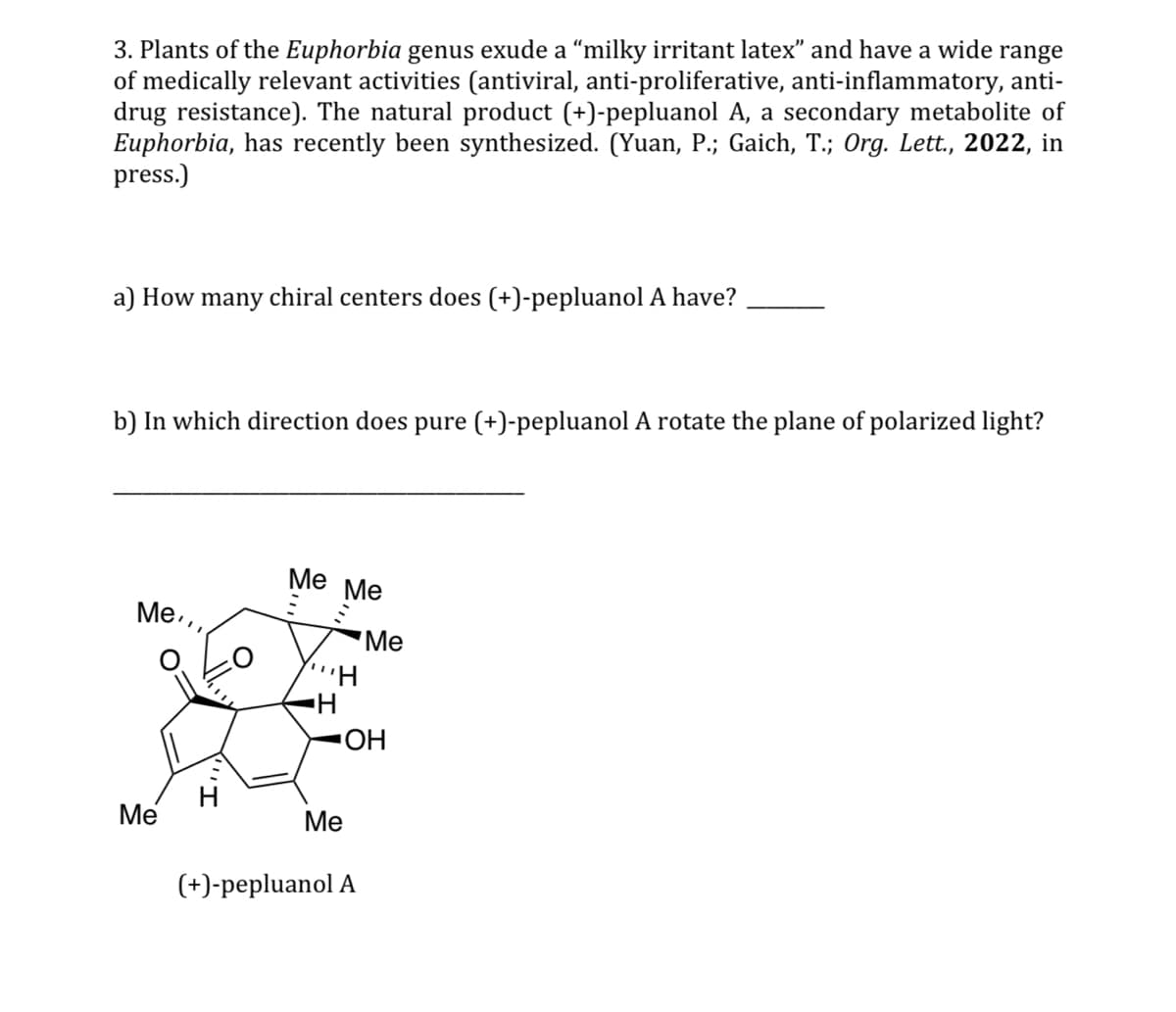 3. Plants of the Euphorbia genus exude a "milky irritant latex" and have a wide range
of medically relevant activities (antiviral, anti-proliferative, anti-inflammatory, anti-
drug resistance). The natural product (+)-pepluanol A, a secondary metabolite of
Euphorbia, has recently been synthesized. (Yuan, P.; Gaich, T.; Org. Lett., 2022, in
press.)
a) How many chiral centers does (+)-pepluanol A have?
b) In which direction does pure (+)-pepluanol A rotate the plane of polarized light?
Me,,
Me Me
Me
$
"H
H
OH
Me
Me
(+)-pepluanol A