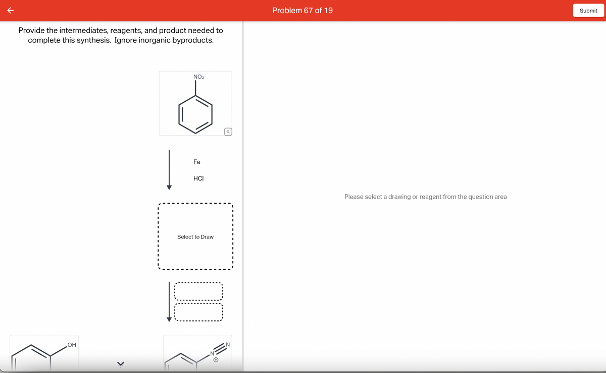 Provide the intermediates, reagents, and product needed to
complete this synthesis. Ignore inorganic byproducts.
OH
>>
NO₂
Fe
HCI
Select to Draw
10
N
Problem 67 of 19
Please select a drawing or reagent from the question area
Submit