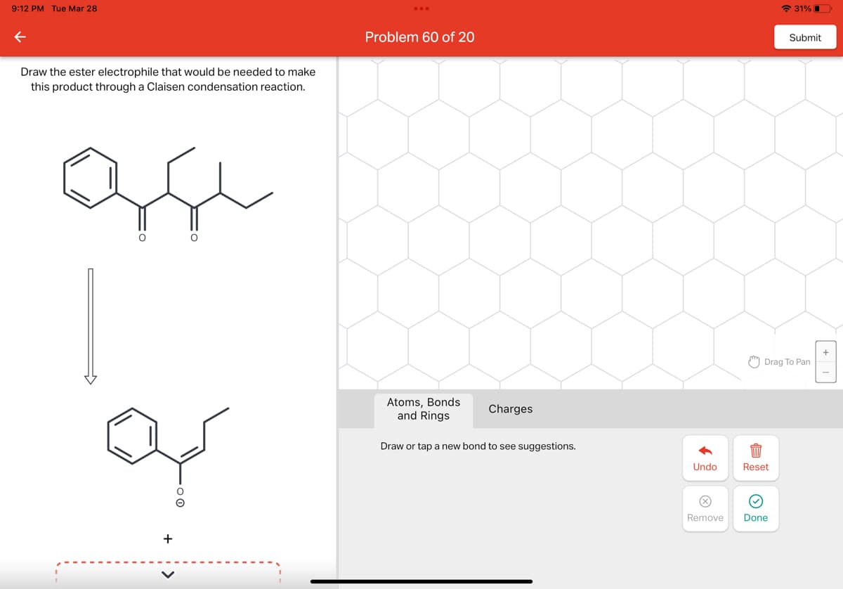 9:12 PM Tue Mar 28
Draw the ester electrophile that would be needed to make
this product through a Claisen condensation reaction.
O
O
کیا ہے
+
Problem 60 of 20
Atoms, Bonds
and Rings
Charges
Draw or tap a new bond to see suggestions.
Undo
X
Reset
›
31%
Drag To Pan
Remove Done
Submit