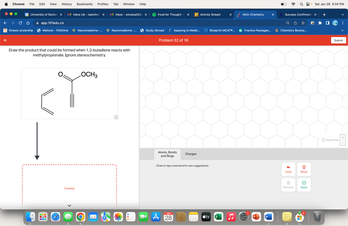 Chrome File Edit View History Bookmarks Profiles
28 University of Roches X
Kinesis scolarship
app.101edu.co
Meliora! - FAOnline
UUU
Inbox (4) - isanche7 X
.
olelebababal
Neuromedicine -...
Draw the product that could be formed when 1,3-butadiene reacts with
methylpropionate. Ignore stereochemistry.
Drawing
OCH 3
Tab Window Help
O
Inbox - snivana24@ X
Neuromedicine -...
Q
Food for Thought -
Study Abroad
×
Applying to Medic...
Problem 32 of 18
Atoms, Bonds
and Rings
JAN
A 28
Charges
Activity Stream
Draw or tap a new bond to see suggestions.
tv
Blueprint MCATⓇ...
X
Aktiv Chemistry
Practice Passages...
W
P
W
X
Q8
b Success Confirmatio X
Chemistry Bootca...
Undo
(x)
Remove
Reset
Done
▬▬
● Sat Jan 28 4:34 PM
6
+
>>
Submit
Drag To Pan
+