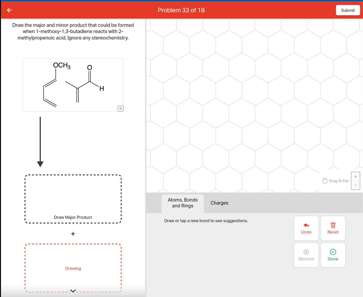 Draw the major and minor product that could be formed
when 1-methoxy-1,3-butadiene reacts with 2-
methylpropenoic acid. Ignore any stereochemistry.
لام
OCH3
Draw Major Product
+
Drawing
H
Problem 33 of 18
Atoms, Bonds
and Rings
Charges
Draw or tap a new bond to see suggestions.
Undo
Remove
Drag To Pan
Reset
Submit
Done
+