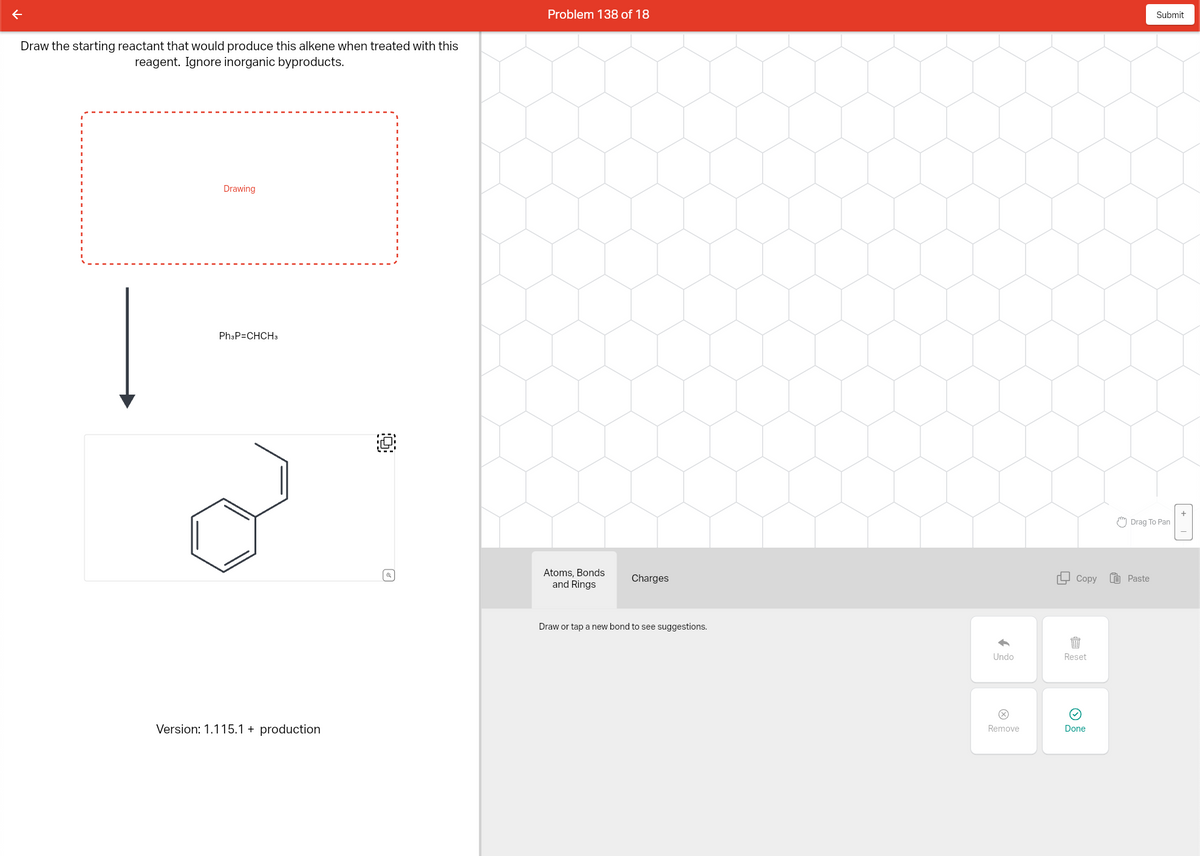 Draw the starting reactant that would produce this alkene when treated with this
reagent. Ignore inorganic byproducts.
Drawing
Ph3P=CHCH3
Version: 1.115.1 + production
Problem 138 of 18
Atoms, Bonds
and Rings
Charges
Draw or tap a new bond to see suggestions.
Undo
Remove
Copy
目
Reset
Done
Submit
Drag To Pan
Paste
0