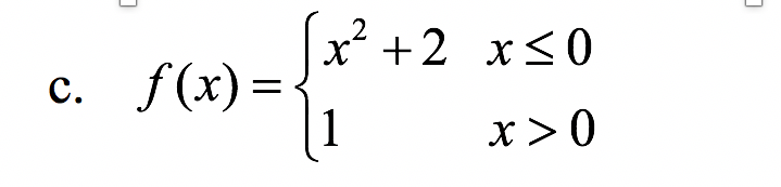 ### Piecewise Function

Consider the piecewise function \( f(x) \) defined as follows:

\[
f(x) = 
\begin{cases} 
x^2 + 2 & \text{for } x \leq 0 \\
1 & \text{for } x > 0 
\end{cases}
\]

Here is a breakdown of the function:

1. **For \( x \leq 0 \)**:
   - The function \( f(x) \) is given by \( x^2 + 2 \).
   - This represents a quadratic function (a parabola) shifted up by 2 units. 

2. **For \( x > 0 \)**:
   - The function \( f(x) \) is constant and equals 1.

### Explanation

This piecewise function consists of two parts:
- The first part applies when \( x \) is less than or equal to zero. In this region, the function outputs values from a parabolic curve.
- The second part applies when \( x \) is greater than zero. Here, the function outputs a constant value of 1 regardless of \( x \).

### Graphical Representation

- **For \( x \leq 0 \)**: The graph would be a parabola opening upwards with its vertex at the point (0, 2).
- **For \( x > 0 \)**: The graph would be a flat line (horizontal) at \( y = 1 \).

Understanding and analyzing piecewise functions like this is important in various fields of mathematics and applied sciences.