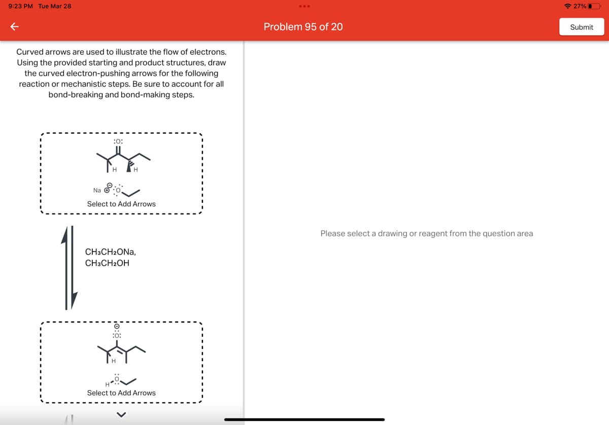 9:23 PM Tue Mar 28
←
Curved arrows are used to illustrate the flow of electrons.
Using the provided starting and product structures, draw
the curved electron-pushing arrows for the following
reaction or mechanistic steps. Be sure to account for all
bond-breaking and bond-making steps.
:0:
YE
Na
Select to Add Arrows
CH3CH2ONA,
CH3CH2OH
:0:
Select to Add Arrows
Problem 95 of 20
Please select a drawing or reagent from the question area
27%
Submit