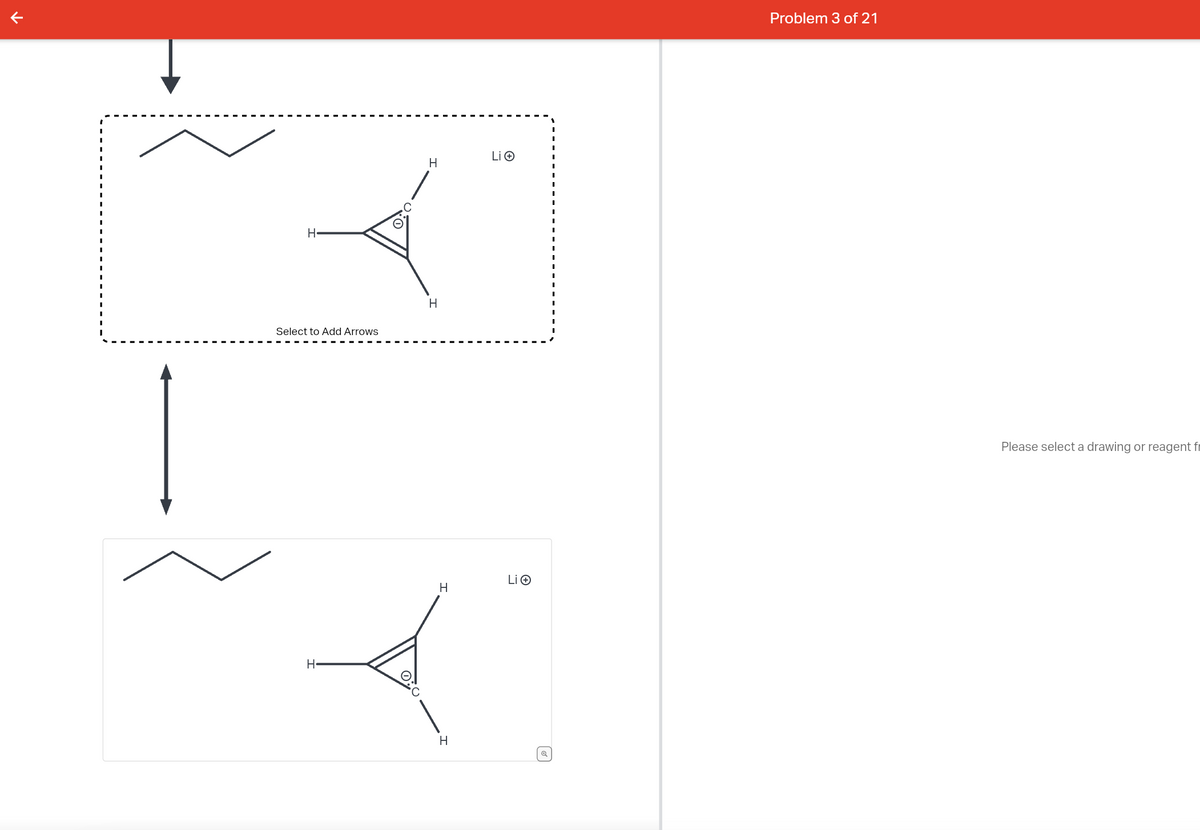 H
Select to Add Arrows
H
H
H
H
H
Li Ⓒ
Li Ⓒ
Problem 3 of 21
Please select a drawing or reagent fr